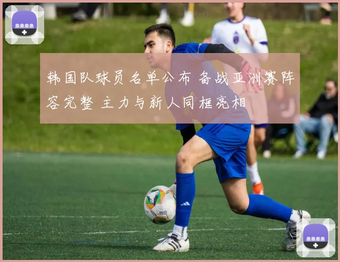 韩国队球员名单公布 备战亚洲赛阵容完整 主力与新人同框亮相