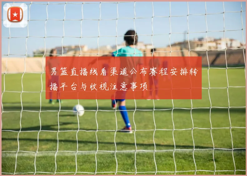 男篮直播线看渠道公布赛程安排转播平台与收视注意事项
