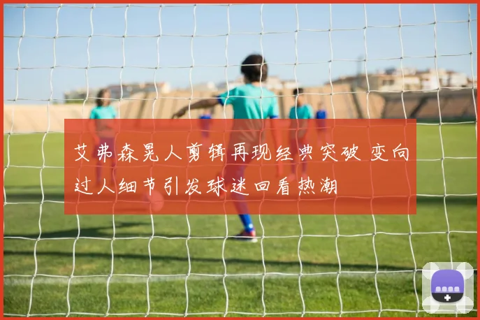 艾弗森晃人剪辑再现经典突破 变向过人细节引发球迷回看热潮