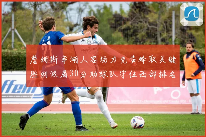 詹姆斯率湖人客场力克黄蜂取关键胜利浓眉30分助球队守住西部排名