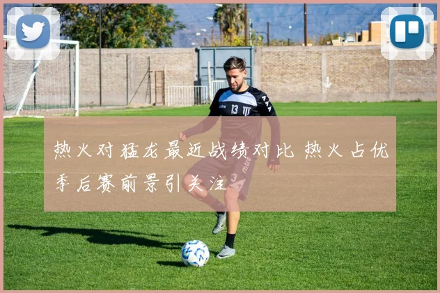 热火对猛龙最近战绩对比 热火占优季后赛前景引关注