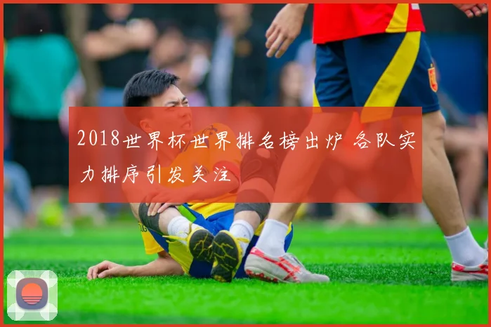 2018世界杯世界排名榜出炉 各队实力排序引发关注