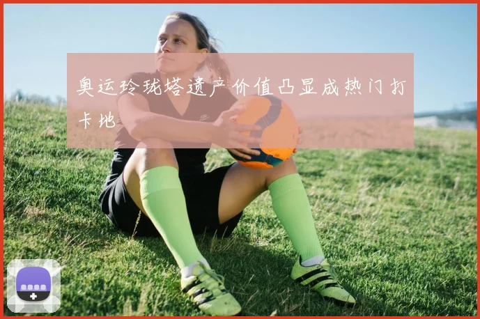 奥运玲珑塔遗产价值凸显成热门打卡地