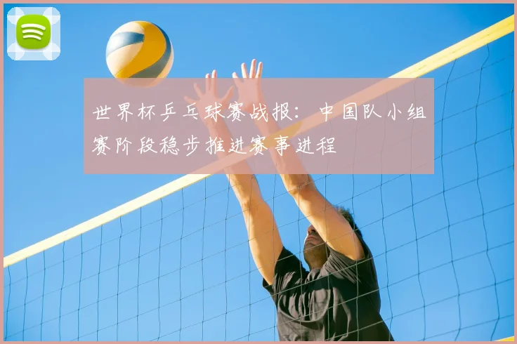 世界杯乒乓球赛战报：中国队小组赛阶段稳步推进赛事进程