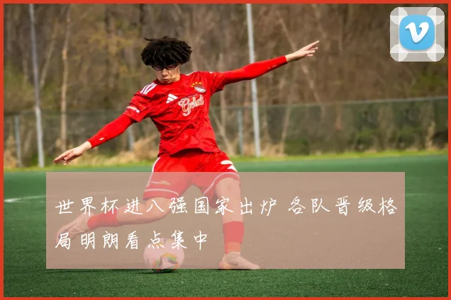 世界杯进八强国家出炉 各队晋级格局明朗看点集中