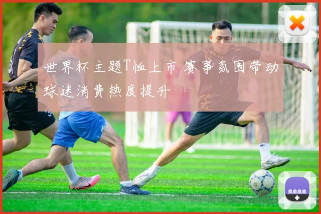 世界杯主题T恤上市 赛事氛围带动球迷消费热度提升